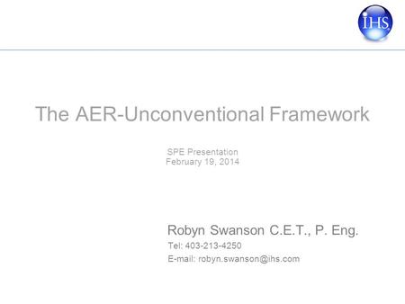 The AER-Unconventional Framework SPE Presentation February 19, 2014 Robyn Swanson C.E.T., P. Eng. Tel: 403-213-4250