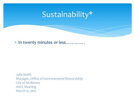  In twenty minutes or less…………. Sustainability* Julie Smith Manager, Office of Environmental Stewardship City of McKinney ASCE Meeting March 12, 2012.