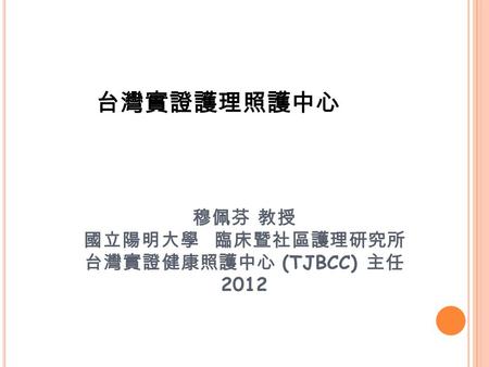 台灣實證護理照護中心 穆佩芬 教授 國立陽明大學 臨床暨社區護理研究所 台灣實證健康照護中心 (TJBCC) 主任 2012.