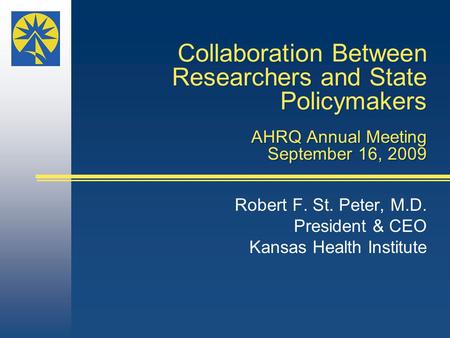 Collaboration Between Researchers and State Policymakers AHRQ Annual Meeting September 16, 2009 Robert F. St. Peter, M.D. President & CEO Kansas Health.