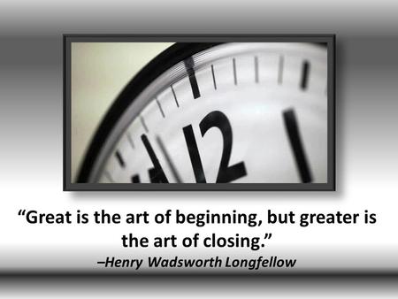 “Great is the art of beginning, but greater is the art of closing.” –Henry Wadsworth Longfellow.