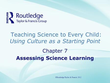 Teaching Science to Every Child: Using Culture as a Starting Point ©Routledge/Taylor & Francis 2012 Chapter 7 Assessing Science Learning ©Routledge/Taylor.