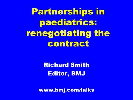 Partnerships in paediatrics: renegotiating the contract Richard Smith Editor, BMJ www.bmj.com/talks.