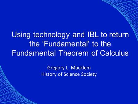 Using technology and IBL to return the ‘Fundamental’ to the Fundamental Theorem of Calculus Gregory L. Macklem History of Science Society.