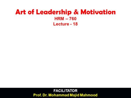 FACILITATOR Prof. Dr. Mohammad Majid Mahmood Art of Leadership & Motivation HRM – 760 Lecture - 18.