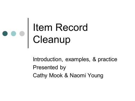 Item Record Cleanup Introduction, examples, & practice Presented by Cathy Mook & Naomi Young.