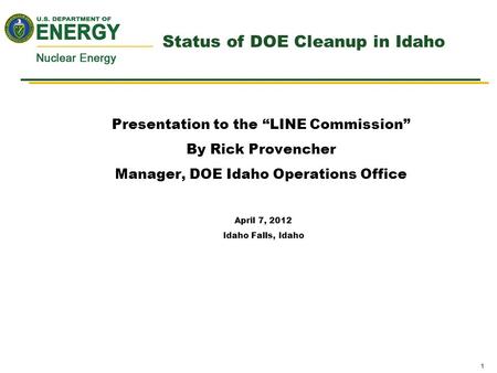 1 Status of DOE Cleanup in Idaho Presentation to the “LINE Commission” By Rick Provencher Manager, DOE Idaho Operations Office April 7, 2012 Idaho Falls,