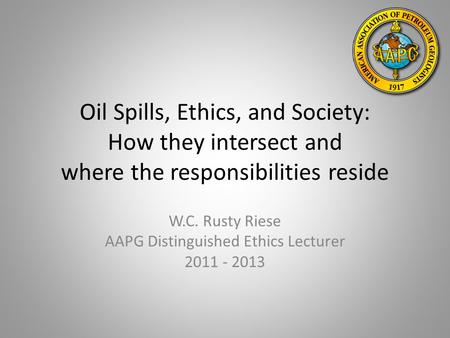 Oil Spills, Ethics, and Society: How they intersect and where the responsibilities reside W.C. Rusty Riese AAPG Distinguished Ethics Lecturer 2011 - 2013.