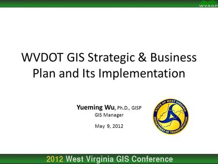 Yueming Wu, Ph.D., GISP GIS Manager May 9, 2012 WVDOT GIS Strategic & Business Plan and Its Implementation.