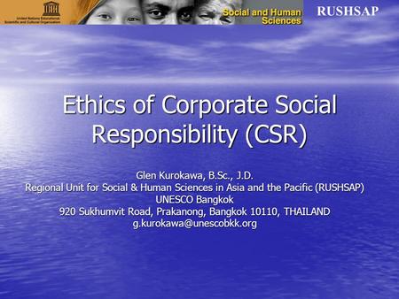 RUSHSAP Ethics of Corporate Social Responsibility (CSR) Glen Kurokawa, B.Sc., J.D. Regional Unit for Social & Human Sciences in Asia and the Pacific (RUSHSAP)