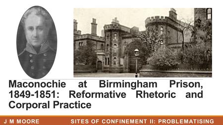 Maconochie at Birmingham Prison, 1849-1851: Reformative Rhetoric and Corporal Practice J M MOORE SITES OF CONFINEMENT II: PROBLEMATISING PRISONS, LJMU.