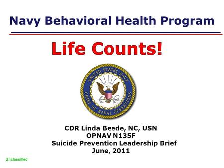 Unclassified Navy Behavioral Health Program CDR Linda Beede, NC, USN OPNAV N135F Suicide Prevention Leadership Brief June, 2011.