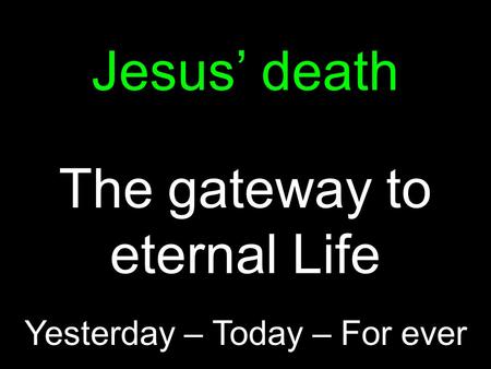 Jesus’ death The gateway to eternal Life Yesterday – Today – For ever.