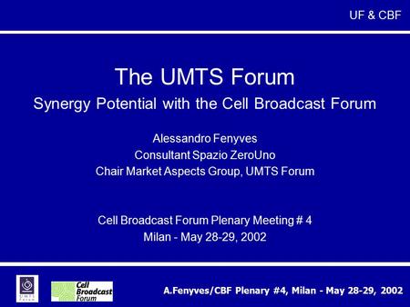 A.Fenyves/CBF Plenary #4, Milan - May 28-29, 2002 The UMTS Forum Synergy Potential with the Cell Broadcast Forum Alessandro Fenyves Consultant Spazio ZeroUno.