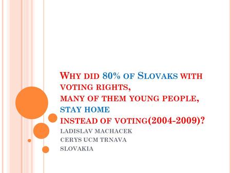 W HY DID 80% OF S LOVAKS WITH VOTING RIGHTS, MANY OF THEM YOUNG PEOPLE, STAY HOME INSTEAD OF VOTING (2004-2009)? LADISLAV MACHACEK CERYS UCM TRNAVA SLOVAKIA.