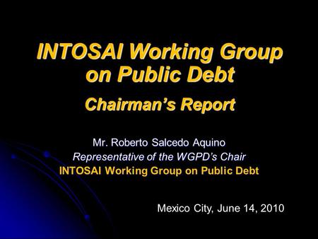 INTOSAI Working Group on Public Debt Chairman’s Report Mr. Roberto Salcedo Aquino Representative of the WGPD’s Chair INTOSAI Working Group on Public Debt.