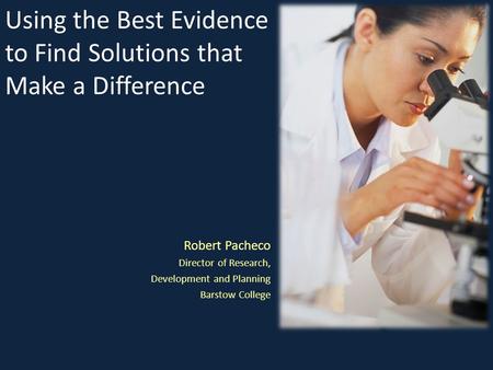 Using the Best Evidence to Find Solutions that Make a Difference Robert Pacheco Director of Research, Development and Planning Barstow College.