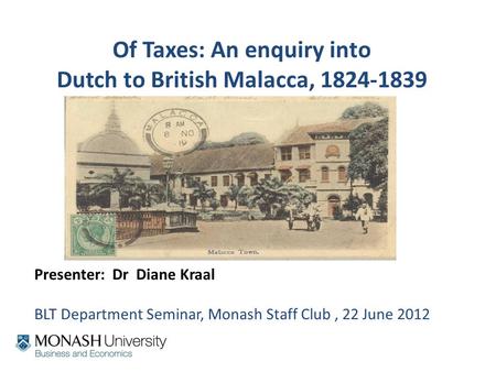 Of Taxes: An enquiry into Dutch to British Malacca, 1824-1839 Presenter: Dr Diane Kraal BLT Department Seminar, Monash Staff Club, 22 June 2012.