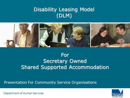 Department of Human Services Disability Leasing Model (DLM) Presentation For Community Service Organisations For Secretary Owned Shared Supported Accommodation.