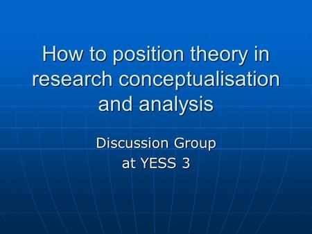 How to position theory in research conceptualisation and analysis Discussion Group at YESS 3.