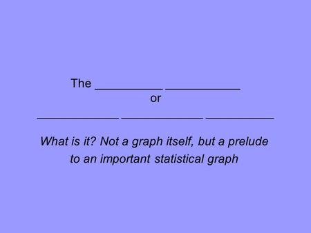 The __________ ___________ or ____________ ____________ __________ What is it? Not a graph itself, but a prelude to an important statistical graph.