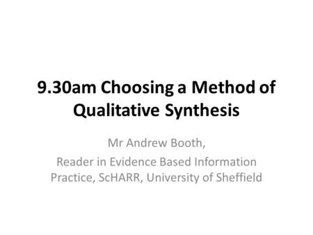 9.30am Choosing a Method of Qualitative Synthesis Mr Andrew Booth, Reader in Evidence Based Information Practice, ScHARR, University of Sheffield.