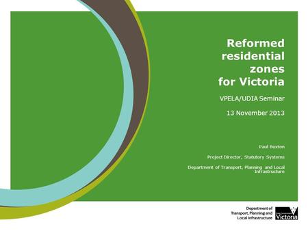 Reformed residential zones for Victoria VPELA/UDIA Seminar 13 November 2013 Paul Buxton Project Director, Statutory Systems Department of Transport, Planning.