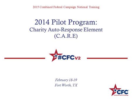 2015 Combined Federal Campaign National Training 2014 Pilot Program: Charity Auto-Response Element (C.A.R.E) February 18-19 Fort Worth, TX.