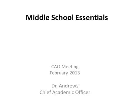 Middle School Essentials CAO Meeting February 2013 Dr. Andrews Chief Academic Officer.