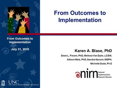 Karen A. Blase, PhD Dean L. Fixsen, PhD, Melissa Van Dyke, LCSW, Allison Metz, PhD, Sandra Naoom, MSPH, Michelle Duda, Ph D From Outcomes to Implementation.