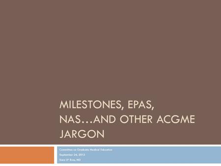 MILESTONES, EPAS, NAS…AND OTHER ACGME JARGON Committee on Graduate Medical Education September 24, 2012 Sara LP Ross, MD.