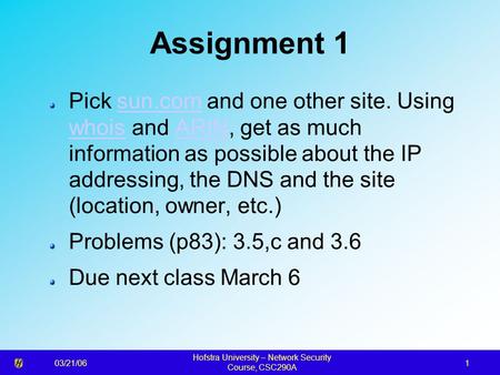 03/21/06 Hofstra University – Network Security Course, CSC290A 1 Assignment 1 Pick sun.com and one other site. Using whois and ARIN, get as much information.