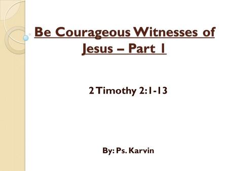 Be Courageous Witnesses of Jesus – Part 1 2 Timothy 2:1-13 By: Ps. Karvin.