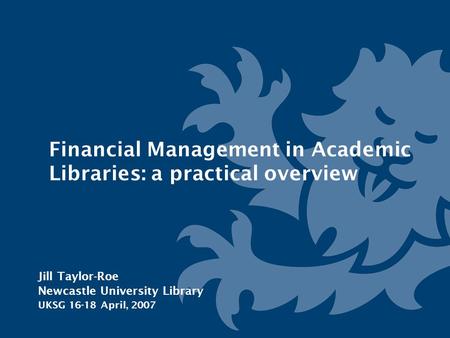 Financial Management in Academic Libraries: a practical overview Jill Taylor-Roe Newcastle University Library UKSG 16-18 April, 2007.