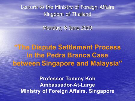 Lecture to the Ministry of Foreign Affairs Kingdom of Thailand Monday, 8 June 2009 “The Dispute Settlement Process in the Pedra Branca Case between Singapore.