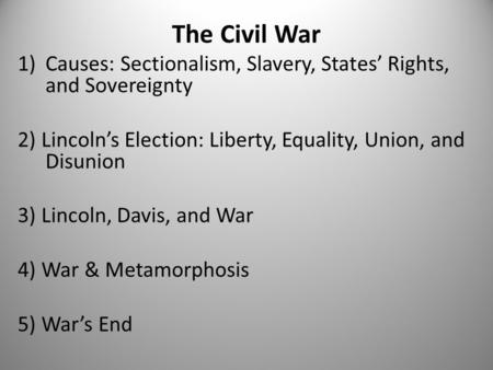 The Civil War 1)Causes: Sectionalism, Slavery, States’ Rights, and Sovereignty 2) Lincoln’s Election: Liberty, Equality, Union, and Disunion 3) Lincoln,