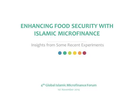 ENHANCING FOOD SECURITY WITH ISLAMIC MICROFINANCE Insights from Some Recent Experiments 4 th Global Islamic Microfinance Forum 1st November 2014.