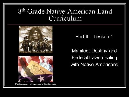 8 th Grade Native American Land Curriculum Part II – Lesson 1 Manifest Destiny and Federal Laws dealing with Native Americans Photo courtesy of www.moneyteachers.org.