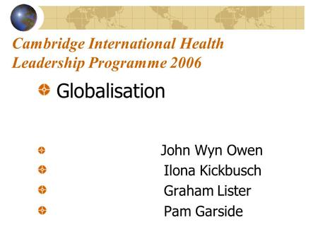 Cambridge International Health Leadership Programme 2006 Globalisation John Wyn Owen Ilona Kickbusch Graham Lister Pam Garside.