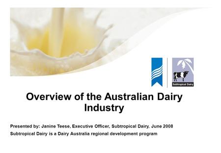 Overview of the Australian Dairy Industry Presented by: Janine Teese, Executive Officer, Subtropical Dairy, June 2008 Subtropical Dairy is a Dairy Australia.