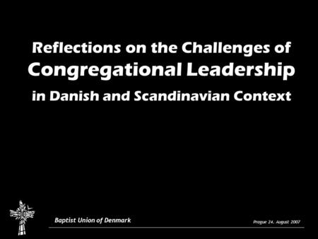 Prague 24. August 2007 Baptist Union of Denmark Reflections on the Challenges of Congregational Leadership in Danish and Scandinavian Context.