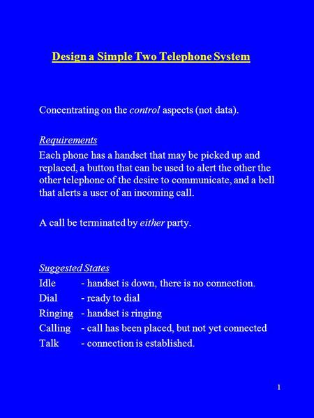 1 Design a Simple Two Telephone System Concentrating on the control aspects (not data). Requirements Each phone has a handset that may be picked up and.