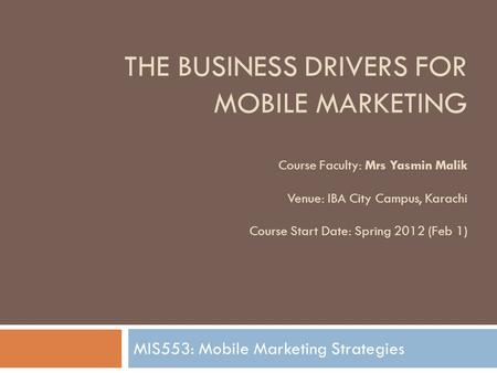 THE BUSINESS DRIVERS FOR MOBILE MARKETING Course Faculty: Mrs Yasmin Malik Venue: IBA City Campus, Karachi Course Start Date: Spring 2012 (Feb 1) MIS553: