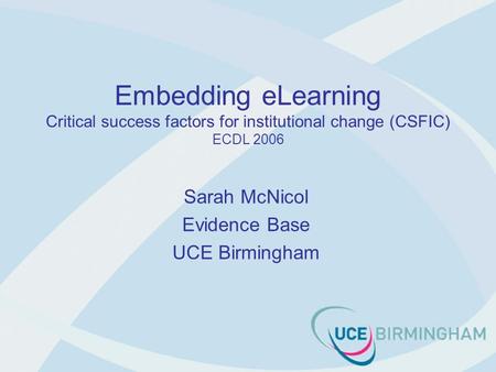 Embedding eLearning Critical success factors for institutional change (CSFIC) ECDL 2006 Sarah McNicol Evidence Base UCE Birmingham.