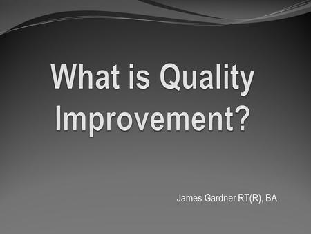 James Gardner RT(R), BA. What is Quality Improvement? It is the combined and unceasing efforts of everyone—healthcare professionals, patients and their.