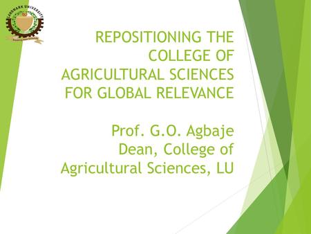 REPOSITIONING THE COLLEGE OF AGRICULTURAL SCIENCES FOR GLOBAL RELEVANCE Prof. G.O. Agbaje Dean, College of Agricultural Sciences, LU.