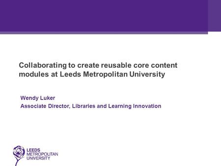 Collaborating to create reusable core content modules at Leeds Metropolitan University Wendy Luker Associate Director, Libraries and Learning Innovation.