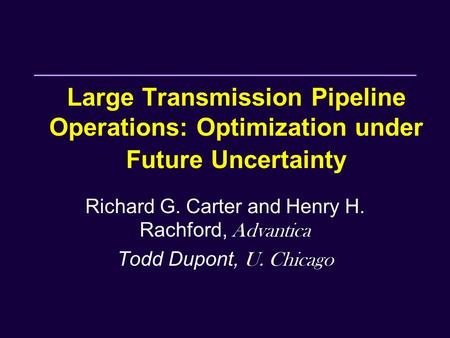 Large Transmission Pipeline Operations: Optimization under Future Uncertainty Richard G. Carter and Henry H. Rachford, Advantica Todd Dupont, U. Chicago.