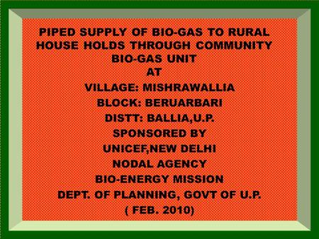 PIPED SUPPLY OF BIO-GAS TO RURAL HOUSE HOLDS THROUGH COMMUNITY BIO-GAS UNIT AT VILLAGE: MISHRAWALLIA BLOCK: BERUARBARI DISTT: BALLIA,U.P. SPONSORED BY.