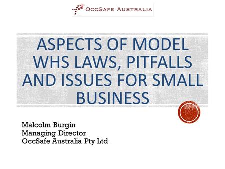 ASPECTS OF MODEL WHS LAWS, PITFALLS AND ISSUES FOR SMALL BUSINESS Malcolm Burgin Managing Director OccSafe Australia Pty Ltd.